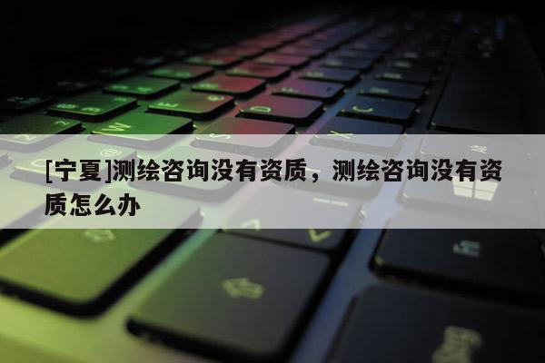 [寧夏]測繪咨詢沒有資質，測繪咨詢沒有資質怎么辦