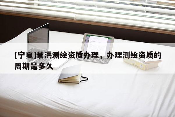 [寧夏]景洪測繪資質辦理，辦理測繪資質的周期是多久