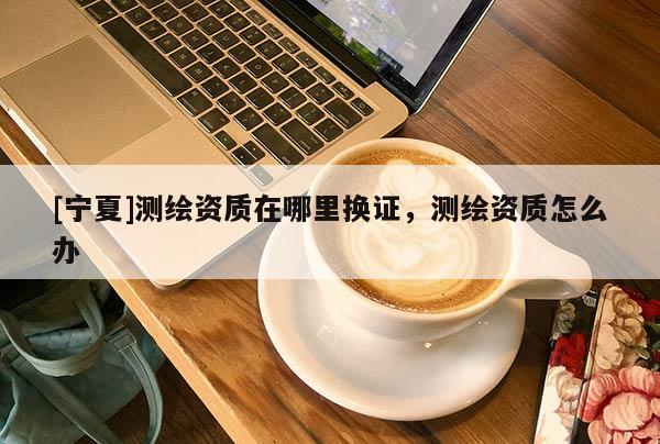 [寧夏]測繪資質在哪里換證，測繪資質怎么辦