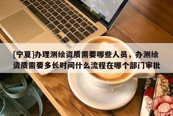 [寧夏]辦理測繪資質需要哪些人員，辦測繪資質需要多長時間什么流程在哪個部門審批