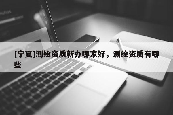 [寧夏]測繪資質新辦哪家好，測繪資質有哪些