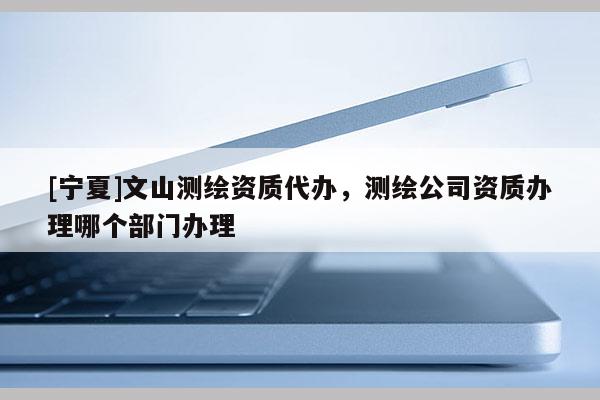 [寧夏]文山測繪資質代辦，測繪公司資質辦理哪個部門辦理