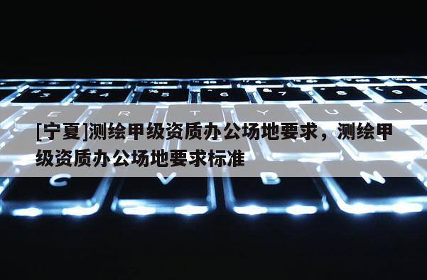 [寧夏]測繪甲級資質辦公場地要求，測繪甲級資質辦公場地要求標準