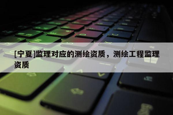 [寧夏]監(jiān)理對(duì)應(yīng)的測(cè)繪資質(zhì)，測(cè)繪工程監(jiān)理資質(zhì)