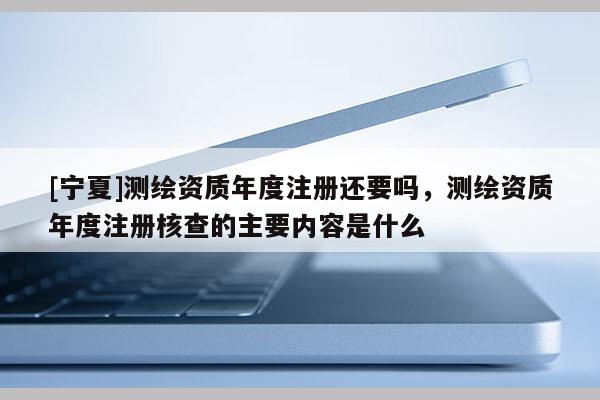 [寧夏]測繪資質年度注冊還要嗎，測繪資質年度注冊核查的主要內容是什么