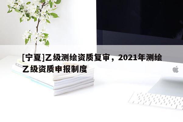 [寧夏]乙級測繪資質(zhì)復(fù)審，2021年測繪乙級資質(zhì)申報(bào)制度