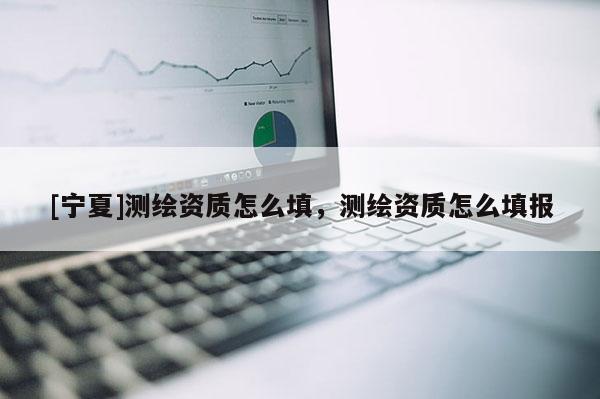 [寧夏]測繪資質怎么填，測繪資質怎么填報