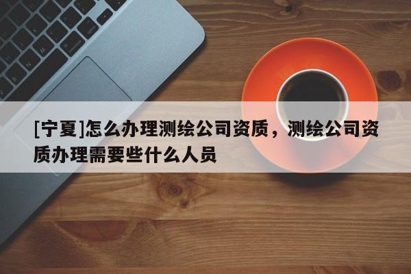 [寧夏]怎么辦理測繪公司資質，測繪公司資質辦理需要些什么人員