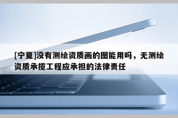 [寧夏]沒有測繪資質(zhì)畫的圖能用嗎，無測繪資質(zhì)承攬工程應承擔的法律責任