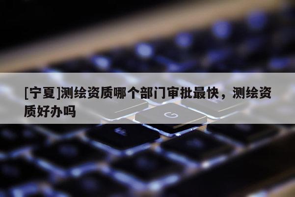 [寧夏]測繪資質哪個部門審批最快，測繪資質好辦嗎