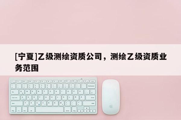 [寧夏]乙級測繪資質公司，測繪乙級資質業(yè)務范圍