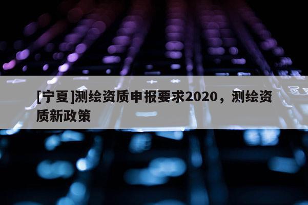 [寧夏]測繪資質(zhì)申報要求2020，測繪資質(zhì)新政策
