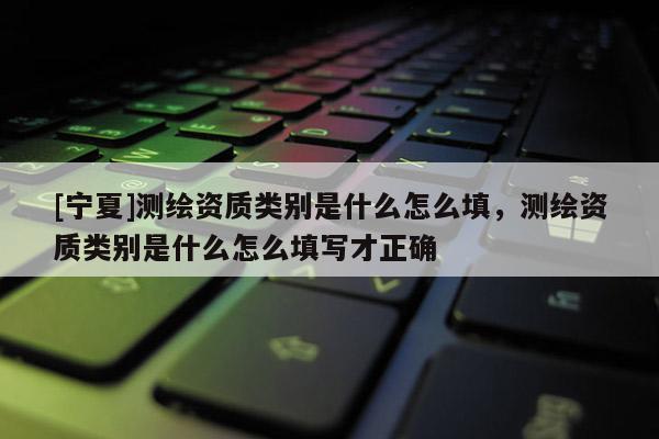 [寧夏]測繪資質類別是什么怎么填，測繪資質類別是什么怎么填寫才正確