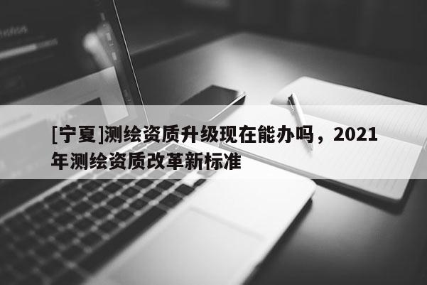 [寧夏]測繪資質升級現在能辦嗎，2021年測繪資質改革新標準