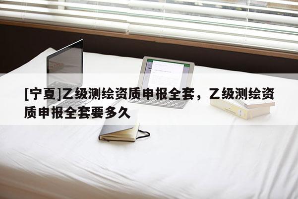 [寧夏]乙級測繪資質(zhì)申報全套，乙級測繪資質(zhì)申報全套要多久