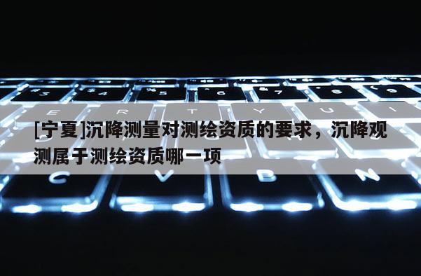 [寧夏]沉降測量對測繪資質的要求，沉降觀測屬于測繪資質哪一項