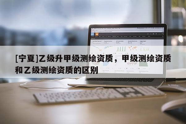 [寧夏]乙級升甲級測繪資質，甲級測繪資質和乙級測繪資質的區別