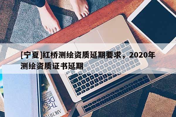 [寧夏]紅橋測繪資質(zhì)延期要求，2020年測繪資質(zhì)證書延期