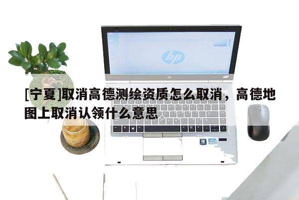 [寧夏]取消高德測繪資質(zhì)怎么取消，高德地圖上取消認(rèn)領(lǐng)什么意思