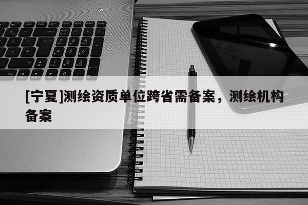 [寧夏]測繪資質單位跨省需備案，測繪機構備案