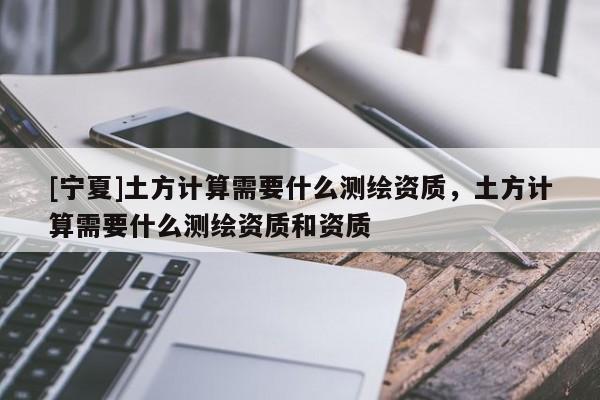 [寧夏]土方計算需要什么測繪資質，土方計算需要什么測繪資質和資質