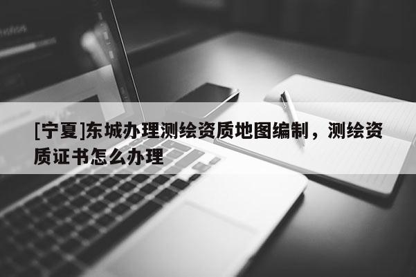 [寧夏]東城辦理測繪資質地圖編制，測繪資質證書怎么辦理