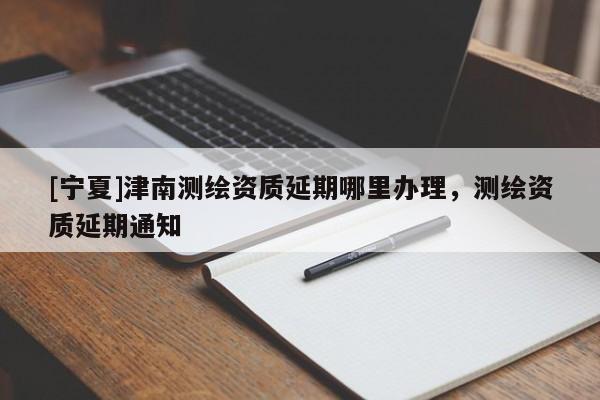 [寧夏]津南測繪資質延期哪里辦理，測繪資質延期通知