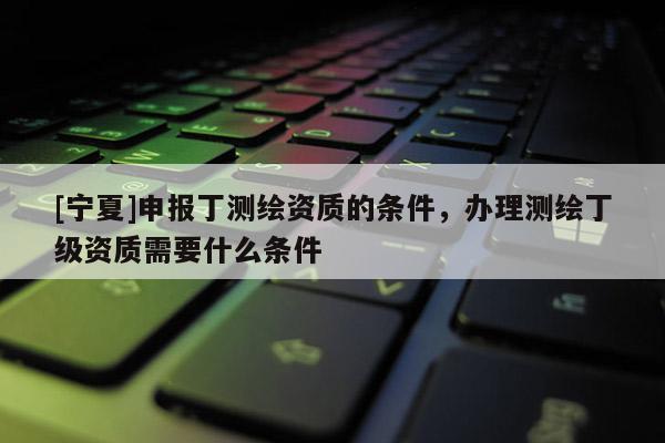 [寧夏]申報(bào)丁測(cè)繪資質(zhì)的條件，辦理測(cè)繪丁級(jí)資質(zhì)需要什么條件