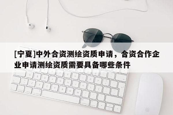 [寧夏]中外合資測繪資質申請，合資合作企業申請測繪資質需要具備哪些條件