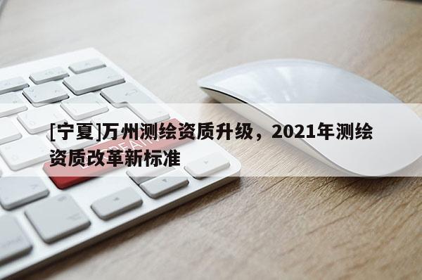 [寧夏]萬州測繪資質(zhì)升級，2021年測繪資質(zhì)改革新標準