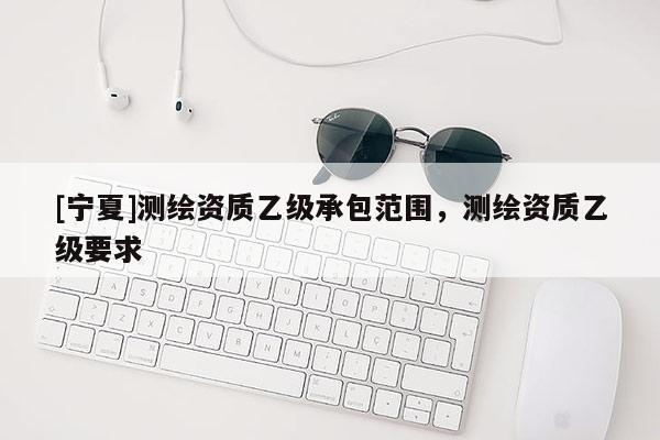 [寧夏]測繪資質乙級承包范圍，測繪資質乙級要求