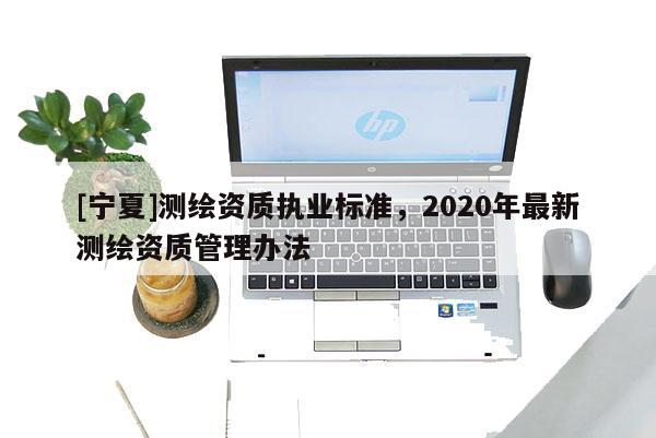 [寧夏]測繪資質執業標準，2020年最新測繪資質管理辦法