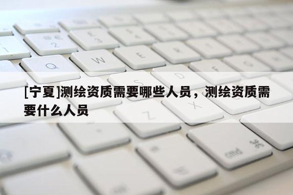 [寧夏]測繪資質需要哪些人員，測繪資質需要什么人員