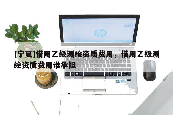 [寧夏]借用乙級測繪資質費用，借用乙級測繪資質費用誰承擔