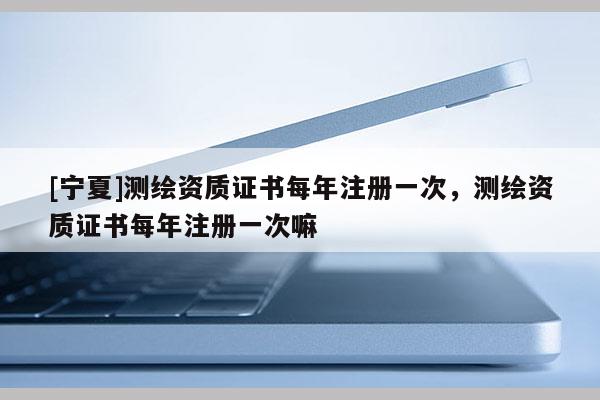 [寧夏]測繪資質證書每年注冊一次，測繪資質證書每年注冊一次嘛