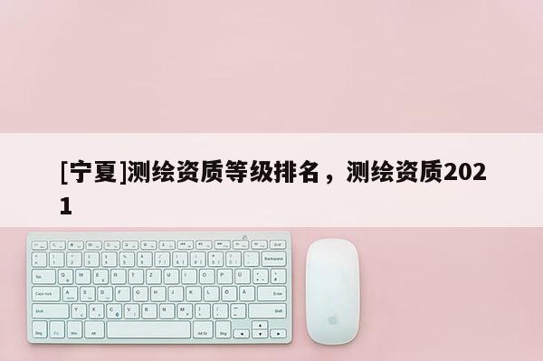 [寧夏]測繪資質等級排名，測繪資質2021