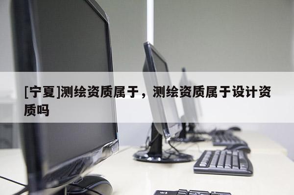 [寧夏]測繪資質屬于，測繪資質屬于設計資質嗎