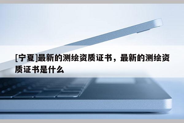 [寧夏]最新的測繪資質(zhì)證書，最新的測繪資質(zhì)證書是什么