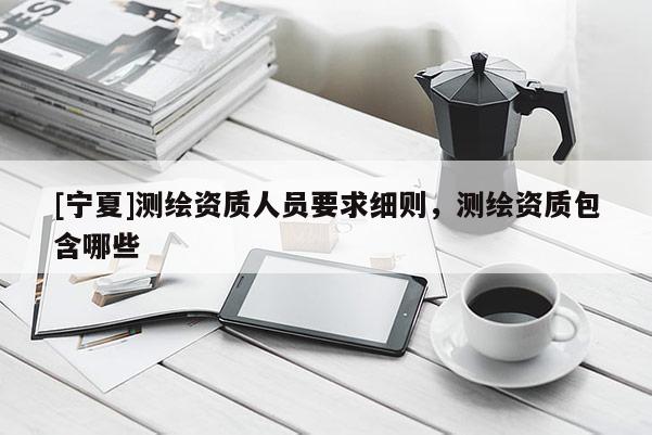 [寧夏]測繪資質人員要求細則，測繪資質包含哪些