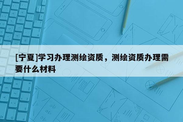 [寧夏]學習辦理測繪資質，測繪資質辦理需要什么材料