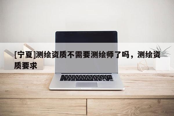 [寧夏]測繪資質不需要測繪師了嗎，測繪資質要求