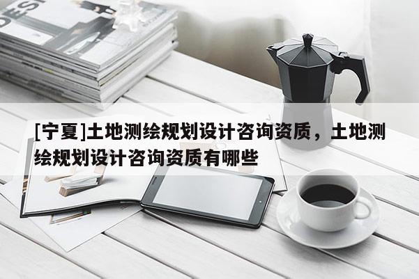 [寧夏]土地測(cè)繪規(guī)劃設(shè)計(jì)咨詢資質(zhì)，土地測(cè)繪規(guī)劃設(shè)計(jì)咨詢資質(zhì)有哪些