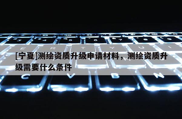 [寧夏]測繪資質升級申請材料，測繪資質升級需要什么條件