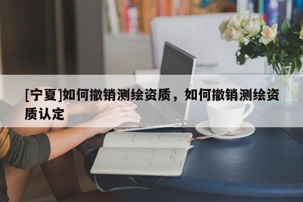 [寧夏]如何撤銷測繪資質，如何撤銷測繪資質認定