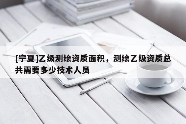 [寧夏]乙級測繪資質(zhì)面積，測繪乙級資質(zhì)總共需要多少技術人員