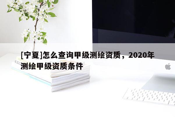 [寧夏]怎么查詢甲級測繪資質，2020年測繪甲級資質條件