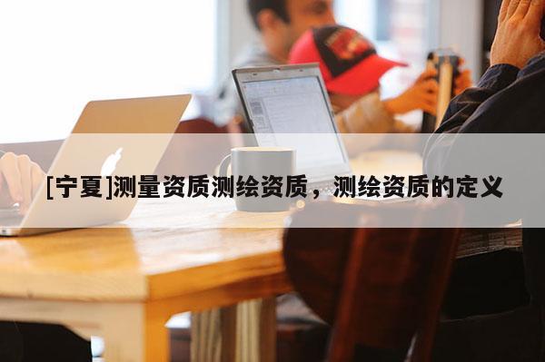 [寧夏]測(cè)量資質(zhì)測(cè)繪資質(zhì)，測(cè)繪資質(zhì)的定義