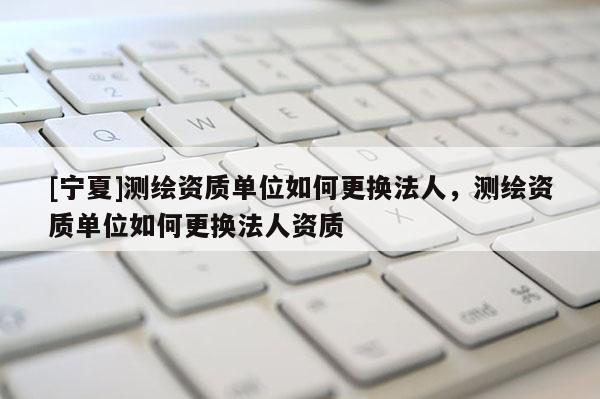 [寧夏]測繪資質(zhì)單位如何更換法人，測繪資質(zhì)單位如何更換法人資質(zhì)