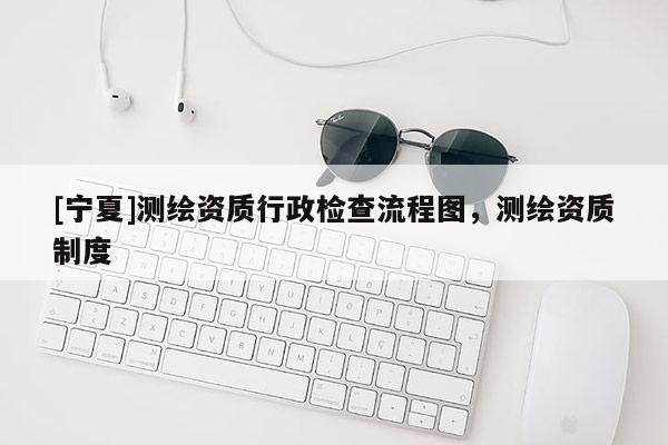 [寧夏]測繪資質行政檢查流程圖，測繪資質制度