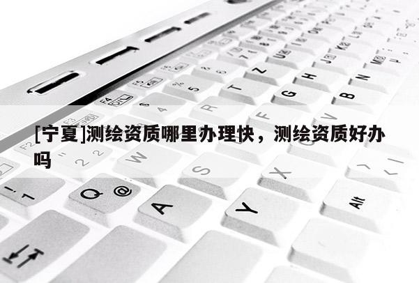 [寧夏]測繪資質哪里辦理快，測繪資質好辦嗎